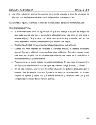ADIVINEN QUÉ SAQUÉ FICHA- 4 - PS
 Los niños reflexionan acerca de aspectos sonoros del lenguaje al tener la necesidad de
descubrir una palabra determinada a partir de las sílabas que la componen.
MATERIALES: figuras, estampas, recortes de revistas, cartas de lotería, memoramas, etc.
SECUENCIA DIDÁCTICA
⇒ El maestro muestra todas las figuras con las que va a trabajar el equipo. Se asegura de
que cada uno las vea bien y las designe adecuadamente. Las pone en una bolsa y
propone el juego: “Voy a sacar una cartita, pero no se las voy a enseñar, sólo les diré
como empieza su nombre; ustedes tienen que adivinar cuál saqué”.
⇒ Realizan la actividad. El maestro procura la participación de todo el grupo.
⇒ Cuando los niños realizan sin dificultad la actividad anterior, el maestro selecciona
algunas figuras (u objetos) cuyos nombres sean bisilábicos. Ejemplos: mango, mesa,
silla, vaso, etc. Explica que ahora tienen que adivinar cuál tarjeta sacó y que les va a
decir cómo empieza y cómo termina.
⇒ Posteriormente, se puede trabajar con palabras trisílabas. En este caso, el maestro dira:
“La figura que saqué empieza con co, sigue ne y tremina con jo” (conejo) ¿Cuál es?
⇒ En las tres variantes, una vez que los niños adivinaron las palabras propuestas por el
maestro, éste le pasa la bolsa con figuras a los alumnos para que ellos, por turnos,
saquen las figuras y digan con qué silabas empiezan y terminan cada una y sus
compañeros descubran de qué nombre se trata.
108
 