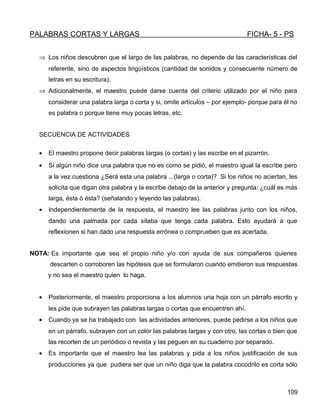 PALABRAS CORTAS Y LARGAS FICHA- 5 - PS
⇒ Los niños descubren que el largo de las palabras, no depende de las características del
referente, sino de aspectos lingüísticos (cantidad de sonidos y consecuente número de
letras en su escritura).
⇒ Adicionalmente, el maestro puede darse cuenta del criterio utilizado por el niño para
considerar una palabra larga o corta y si, omite artículos – por ejemplo- porque para él no
es palabra o porque tiene muy pocas letras, etc.
SECUENCIA DE ACTIVIDADES
• El maestro propone decir palabras largas (o cortas) y las escribe en el pizarrón.
• Si algún niño dice una palabra que no es como se pidió, el maestro igual la escribe pero
a la vez cuestiona ¿Será esta una palabra ...(larga o corta)? Si los niños no aciertan, les
solicita que digan otra palabra y la escribe debajo de la anterior y pregunta: ¿cuál es más
larga, ésta ó ésta? (señalando y leyendo las palabras).
• Independientemente de la respuesta, el maestro lee las palabras junto con los niños,
dando una palmada por cada sílaba que tenga cada palabra. Esto ayudará a que
reflexionen si han dado una respuesta errónea o comprueben que es acertada.
NOTA: Es importante que sea el propio niño y/o con ayuda de sus compañeros quienes
descarten o corroboren las hipótesis que se formularon cuando emitieron sus respuestas
y no sea el maestro quien lo haga.
• Posteriormente, el maestro proporciona a los alumnos una hoja con un párrafo escrito y
les pide que subrayen las palabras largas o cortas que encuentren ahí.
• Cuando ya se ha trabajado con las actividades anteriores, puede pedirse a los niños que
en un párrafo, subrayen con un color las palabras largas y con otro, las cortas o bien que
las recorten de un periódico o revista y las peguen en su cuaderno por separado.
• Es importante que el maestro lea las palabras y pida a los niños justificación de sus
producciones ya que pudiera ser que un niño diga que la palabra cocodrilo es corta sólo
109
 
