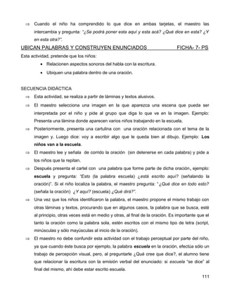 ⇒ Cuando el niño ha comprendido lo que dice en ambas tarjetas, el maestro las
intercambia y pregunta: “¿Se podrá poner esta aquí y esta acá? ¿Qué dice en esta? ¿Y
en esta otra?”.
UBICAN PALABRAS Y CONSTRUYEN ENUNCIADOS FICHA- 7- PS
Esta actividad, pretende que los niños:
• Relacionen aspectos sonoros del habla con la escritura.
• Ubiquen una palabra dentro de una oración.
SECUENCIA DIDÁCTICA
⇒ Esta actividad, se realiza a partir de láminas y textos alusivos.
⇒ El maestro selecciona una imagen en la que aparezca una escena que pueda ser
interpretada por el niño y pide al grupo que diga lo que ve en la imagen. Ejemplo:
Presenta una lámina donde aparecen varios niños trabajando en la escuela.
⇒ Posteriormente, presenta una cartulina con una oración relacionada con el tema de la
imagen y. Luego dice: voy a escribir algo que le queda bien al dibujo. Ejemplo: Los
niños van a la escuela.
⇒ El maestro lee y señala de corrido la oración (sin detenerse en cada palabra) y pide a
los niños que la repitan.
⇒ Después presenta el cartel con una palabra que forme parte de dicha oración, ejemplo:
escuela y pregunta: “Esto (la palabra escuela) ¿está escrito aquí? (señalando la
oración)”. Si el niño localiza la palabra, el maestro pregunta: “¿Qué dice en todo esto?
(señala la oración) ¿Y aquí? (escuela) ¿Qué dirá?”.
⇒ Una vez que los niños identificaron la palabra, el maestro propone el mismo trabajo con
otras láminas y textos, procurando que en algunos casos, la palabra que se busca, esté
al principio, otras veces está en medio y otras, al final de la oración. Es importante que el
tanto la oración como la palabra sola, estén escritos con el mismo tipo de letra (script,
minúsculas y sólo mayúsculas al inicio de la oración).
⇒ El maestro no debe confundir esta actividad con el trabajo perceptual por parte del niño,
ya que cuando éste busca por ejemplo, la palabra escuela en la oración, efectúa sólo un
trabajo de percepción visual, pero, al preguntarle ¿Qué cree que dice?, el alumno tiene
que relacionar la escritura con la emisión verbal del enunciado: si escuela “se dice” al
final del mismo, ahí debe estar escrito escuela.
111
 