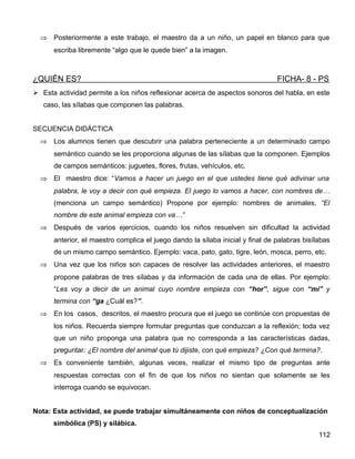 ⇒ Posteriormente a este trabajo, el maestro da a un niño, un papel en blanco para que
escriba libremente “algo que le quede bien” a la imagen.
¿QUIÉN ES? FICHA- 8 - PS
 Esta actividad permite a los niños reflexionar acerca de aspectos sonoros del habla, en este
caso, las sílabas que componen las palabras.
SECUENCIA DIDÁCTICA
⇒ Los alumnos tienen que descubrir una palabra perteneciente a un determinado campo
semántico cuando se les proporciona algunas de las sílabas que la componen. Ejemplos
de campos semánticos: juguetes, flores, frutas, vehículos, etc.
⇒ El maestro dice: “Vamos a hacer un juego en el que ustedes tiene qué adivinar una
palabra, le voy a decir con qué empieza. El juego lo vamos a hacer, con nombres de…
(menciona un campo semántico) Propone por ejemplo: nombres de animales, “El
nombre de este animal empieza con va…”
⇒ Después de varios ejercicios, cuando los niños resuelven sin dificultad la actividad
anterior, el maestro complica el juego dando la sílaba inicial y final de palabras bisílabas
de un mismo campo semántico. Ejemplo: vaca, pato, gato, tigre, león, mosca, perro, etc.
⇒ Una vez que los niños son capaces de resolver las actividades anteriores, el maestro
propone palabras de tres sílabas y da información de cada una de ellas. Por ejemplo:
“Les voy a decir de un animal cuyo nombre empieza con “hor”, sigue con “mi” y
termina con “ga ¿Cuál es?”.
⇒ En los casos, descritos, el maestro procura que el juego se continúe con propuestas de
los niños. Recuerda siempre formular preguntas que conduzcan a la reflexión; toda vez
que un niño proponga una palabra que no corresponda a las características dadas,
preguntar: ¿El nombre del animal que tú dijiste, con qué empieza? ¿Con qué termina?.
⇒ Es conveniente también, algunas veces, realizar el mismo tipo de preguntas ante
respuestas correctas con el fin de que los niños no sientan que solamente se les
interroga cuando se equivocan.
Nota: Esta actividad, se puede trabajar simultáneamente con niños de conceptualización
simbólica (PS) y silábica.
112
 