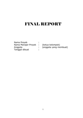 FINAL REPORT



Nama Proyek           :
Nama Manajer Proyek   :   (ketua kelompok)
Anggota               :   (anggota yang membuat)
Tanggal dibuat        :




                          1
 