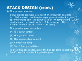 STACK DESIGN (cont.)
 Flue gas condensation:
Sulfur dioxide produced as a result of combustion converts
into SO3 and reacts with water vapor present in the flue gas
to form sulfuric acid. This sulfuric acid at low temperature
condenses on the inside surface of the refractory. This is
harmful for both the refractory & the casing.
Flue gas dew point depends on:
(A) Fuel sulfur content
(B) Flue gas O2 content
(C) Flue gas moisture content
(D) Combustion temp
(E) Fuel & flue gas additives
To avoid flue gas condensation, the flue gas temp is kept min
20-30 deg C above the flue gas dew point.
10
 