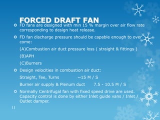 FORCED DRAFT FAN
 FD fans are designed with min 15 % margin over air flow rate
corresponding to design heat release.
 FD fan discharge pressure should be capable enough to over
come:
(A)Combustion air duct pressure loss ( straight & fittings )
(B)APH
(C)Burners
 Design velocities in combustion air duct:
Straight, Tee, Turns ~15 M / S
Burner air supply & Plenum duct 7.5 - 10.5 M / S
 Normally Centrifugal fan with fixed speed drive are used.
Capacity control is done by either Inlet guide vans / Inlet /
Outlet damper.
11
 