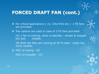 FORCED DRAFT FAN (cont.)
 For critical applications ( viz. CDU/VDU etc.) 2 FD fans
are provided.
 Two options are used in case of 2 FD fans provided:
(A) 1 fan is running, other is standby - simple & cheaper
but less reliable.
(B) Both the fans are running at 50 % load - costly but
more reliable.
 MOC of casing - CS
MOC of Impeller - CS
12
 