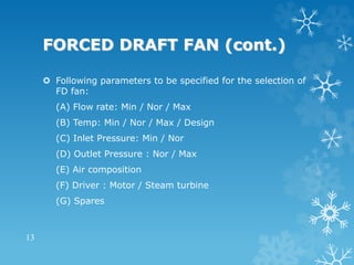 FORCED DRAFT FAN (cont.)
 Following parameters to be specified for the selection of
FD fan:
(A) Flow rate: Min / Nor / Max
(B) Temp: Min / Nor / Max / Design
(C) Inlet Pressure: Min / Nor
(D) Outlet Pressure : Nor / Max
(E) Air composition
(F) Driver : Motor / Steam turbine
(G) Spares
13
 