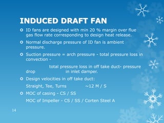 INDUCED DRAFT FAN
 ID fans are designed with min 20 % margin over flue
gas flow rate corresponding to design heat release.
 Normal discharge pressure of ID fan is ambient
pressure.
 Suction pressure = arch pressure - total pressure loss in
convection -
total pressure loss in off take duct- pressure
drop in inlet damper.
 Design velocities in off take duct:
Straight, Tee, Turns ~12 M / S
 MOC of casing - CS / SS
MOC of Impeller - CS / SS / Corten Steel A
14
 