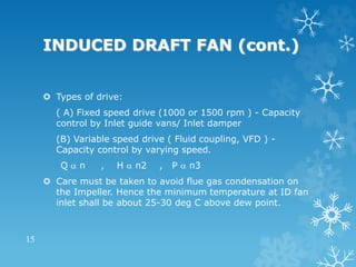 INDUCED DRAFT FAN (cont.)
 Types of drive:
( A) Fixed speed drive (1000 or 1500 rpm ) - Capacity
control by Inlet guide vans/ Inlet damper
(B) Variable speed drive ( Fluid coupling, VFD ) -
Capacity control by varying speed.
Q  n , H  n2 , P  n3
 Care must be taken to avoid flue gas condensation on
the Impeller. Hence the minimum temperature at ID fan
inlet shall be about 25-30 deg C above dew point.
15
 