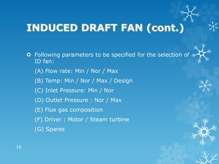 INDUCED DRAFT FAN (cont.)
 Following parameters to be specified for the selection of
ID fan:
(A) Flow rate: Min / Nor / Max
(B) Temp: Min / Nor / Max / Design
(C) Inlet Pressure: Min / Nor
(D) Outlet Pressure : Nor / Max
(E) Flue gas composition
(F) Driver : Motor / Steam turbine
(G) Spares
16
 