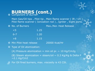 BURNERS (cont.)
 Component of Burner:
Main Gas/Oil tips , Pilot tip , Main flame scanner ( IR / UV ) ,
Pilot flame scanner ( Ionization rod ) , Igniter , Sight ports.
 No. of Burners Max./Nor. Heat Release
<5 1.25
6-7 1.20
>8 1.15
 Min Pilot heat release 20000 Kcal/Hr
 Type of Oil atomization:
(A) Pressure atomization = min oil pr. ~ 10 Kg/Cm2g
(B) Steam atomization = steam/oil ~ 0.3 Kg/Kg & Delta P
~2.1 Kg/Cm2
 For Oil fired burners, max. viscosity is 43 CSt.
18
 