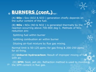 BURNERS (cont.)
 Generation of pollutants from Burner:
(A) SOx : Sox (SO2 & SO3 ) generation chiefly depends on
the sulfur content of the fuel.
(B) NOx : NOx (NO & NO2 ) is generated thermally by the
reaction occurring above 700-800 deg C. Methods of NOx
reduction are:
Splitting fuel within burner
Splitting combustion air within burner
Diluting air-fuel mixture by flue gas mixing.
Normal limit is 50-125 ppmv for gas firing & 200-250 ppmv
for oil firing.
(C) Unburnt hydrocarbon: Result of improper mixing of fuel
with air.
(D) SPM: Soot, ash etc. Refraction method is used to monitor
the SPM content in flue gas.
19
 