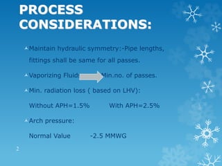 PROCESS
CONSIDERATIONS:
Maintain hydraulic symmetry:-Pipe lengths,
fittings shall be same for all passes.
Vaporizing Fluids Min.no. of passes.
Min. radiation loss ( based on LHV):
Without APH=1.5% With APH=2.5%
Arch pressure:
Normal Value -2.5 MMWG
2
 