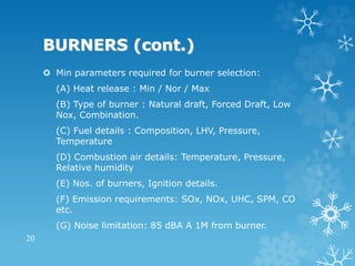 BURNERS (cont.)
 Min parameters required for burner selection:
(A) Heat release : Min / Nor / Max
(B) Type of burner : Natural draft, Forced Draft, Low
Nox, Combination.
(C) Fuel details : Composition, LHV, Pressure,
Temperature
(D) Combustion air details: Temperature, Pressure,
Relative humidity
(E) Nos. of burners, Ignition details.
(F) Emission requirements: SOx, NOx, UHC, SPM, CO
etc.
(G) Noise limitation: 85 dBA A 1M from burner.
20
 