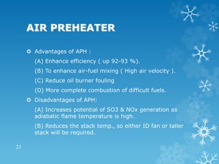 AIR PREHEATER
 Advantages of APH :
(A) Enhance efficiency ( up 92-93 %).
(B) To enhance air-fuel mixing ( High air velocity ).
(C) Reduce oil burner fouling
(D) More complete combustion of difficult fuels.
 Disadvantages of APH:
(A) Increases potential of SO3 & NOx generation as
adiabatic flame temperature is high.
(B) Reduces the stack temp., so either ID fan or taller
stack will be required.
21
 