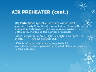 AIR PREHEATER (cont.)
(B) Plate Type: Typically it contains carbon steel
plates(typically 2mm thick) assembled in a frame. These
modules are standard in size and required capacity is
obtained by increasing the number of modules.
Adv: Low pressure drop, Light in weight & compact, so
mostly used as onboard unit.
Disadv: Costly maintenance, easy to foul &
corrode(sometimes porcelain enameled plates are used
), high unit cost.
23
 
