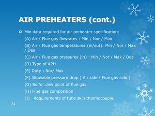 AIR PREHEATERS (cont.)
 Min data required for air preheater specification:
(A) Air / Flue gas flowrates : Min / Nor / Max
(B) Air / Flue gas temperatures (in/out): Min / Nor / Max
/ Des
(C) Air / Flue gas pressures (in) : Min / Nor / Max / Des
(D) Type of APH
(E) Duty : Nor/ Max
(F) Allowable pressure drop ( Air side / Flue gas side )
(G) Sulfur dew point of flue gas
(H) Flue gas composition
(I) Requirements of tube skin thermocouple.
24
 