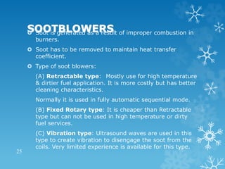SOOTBLOWERS
 Soot is generated as a result of improper combustion in
burners.
 Soot has to be removed to maintain heat transfer
coefficient.
 Type of soot blowers:
(A) Retractable type: Mostly use for high temperature
& dirtier fuel application. It is more costly but has better
cleaning characteristics.
Normally it is used in fully automatic sequential mode.
(B) Fixed Rotary type: It is cheaper than Retractable
type but can not be used in high temperature or dirty
fuel services.
(C) Vibration type: Ultrasound waves are used in this
type to create vibration to disengage the soot from the
coils. Very limited experience is available for this type.
25
 