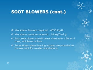 SOOT BLOWERS (cont.)
 Min steam flowrate required : 4535 Kg/Hr
 Min steam pressure required : 10 Kg/Cm2 g
 Each soot blower should cover maximum 1.2M or 5
rows, whichever is less.
 Some times steam lancing nozzles are provided to
remove soot for smaller installations.
26
 
