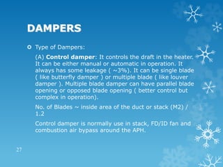 DAMPERS
 Type of Dampers:
(A) Control damper: It controls the draft in the heater.
It can be either manual or automatic in operation. It
always has some leakage ( ~3%). It can be single blade
( like butterfly damper ) or multiple blade ( like louver
damper ). Multiple blade damper can have parallel blade
opening or opposed blade opening ( better control but
complex in operation).
No. of Blades ~ inside area of the duct or stack (M2) /
1.2
Control damper is normally use in stack, FD/ID fan and
combustion air bypass around the APH.
27
 