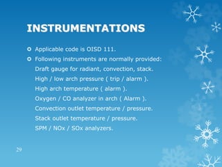 INSTRUMENTATIONS
 Applicable code is OISD 111.
 Following instruments are normally provided:
Draft gauge for radiant, convection, stack.
High / low arch pressure ( trip / alarm ).
High arch temperature ( alarm ).
Oxygen / CO analyzer in arch ( Alarm ).
Convection outlet temperature / pressure.
Stack outlet temperature / pressure.
SPM / NOx / SOx analyzers.
29
 