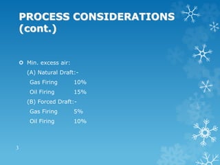 PROCESS CONSIDERATIONS
(cont.)
 Min. excess air:
(A) Natural Draft:-
Gas Firing 10%
Oil Firing 15%
(B) Forced Draft:-
Gas Firing 5%
Oil Firing 10%
3
 