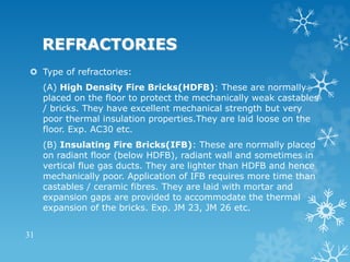 REFRACTORIES
 Type of refractories:
(A) High Density Fire Bricks(HDFB): These are normally
placed on the floor to protect the mechanically weak castables
/ bricks. They have excellent mechanical strength but very
poor thermal insulation properties.They are laid loose on the
floor. Exp. AC30 etc.
(B) Insulating Fire Bricks(IFB): These are normally placed
on radiant floor (below HDFB), radiant wall and sometimes in
vertical flue gas ducts. They are lighter than HDFB and hence
mechanically poor. Application of IFB requires more time than
castables / ceramic fibres. They are laid with mortar and
expansion gaps are provided to accommodate the thermal
expansion of the bricks. Exp. JM 23, JM 26 etc.
31
 