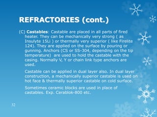 REFRACTORIES (cont.)
(C) Castables: Castable are placed in all parts of fired
heater. They can be mechanically very strong ( as
Insulyte 15Li ) or thermally very superior ( like Firelite
124). They are applied on the surface by pouring or
gunning. Anchors (CS or SS-304, depending on the tip
temperature) are used to hold the castable with the
casing. Normally V, Y or chain link type anchors are
used.
Castable can be applied in dual layer also. In dual layer
construction, a mechanically superior castable is used on
hot face & thermally superior castable on cold surface.
Sometimes ceramic blocks are used in place of
castables. Exp. Cerablok-800 etc.
32
 