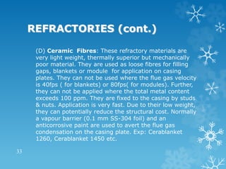 REFRACTORIES (cont.)
(D) Ceramic Fibres: These refractory materials are
very light weight, thermally superior but mechanically
poor material. They are used as loose fibres for filling
gaps, blankets or module for application on casing
plates. They can not be used where the flue gas velocity
is 40fps ( for blankets) or 80fps( for modules). Further,
they can not be applied where the total metal content
exceeds 100 ppm. They are fixed to the casing by studs
& nuts. Application is very fast. Due to their low weight,
they can potentially reduce the structural cost. Normally
a vapour barrier (0.1 mm SS-304 foil) and an
anticorrosive paint are used to avert the flue gas
condensation on the casing plate. Exp: Cerablanket
1260, Cerablanket 1450 etc.
33
 