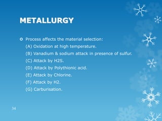 METALLURGY
 Process affects the material selection:
(A) Oxidation at high temperature.
(B) Vanadium & sodium attack in presence of sulfur.
(C) Attack by H2S.
(D) Attack by Polythionic acid.
(E) Attack by Chlorine.
(F) Attack by H2.
(G) Carburisation.
34
 