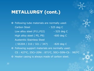METALLURGY (cont.)
 Following tube materials are normally used:
Carbon Steel - 525 deg C
Low alloy steel (P11,P22) - 525 deg C
High alloy steel ( P5, P9) -600 deg C
Austenitic Stainless Steel
( SS304 / 310 / 321 / 347) -820 deg C
 Following support materials are normally used:
CS : 427oC, 25Cr-20Ni : 871oC, 50Cr-50Ni-Cb : 982oC
 Heater casing is always made of carbon steel.
35
 