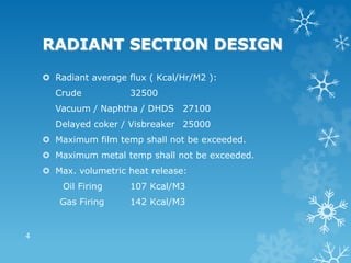RADIANT SECTION DESIGN
 Radiant average flux ( Kcal/Hr/M2 ):
Crude 32500
Vacuum / Naphtha / DHDS 27100
Delayed coker / Visbreaker 25000
 Maximum film temp shall not be exceeded.
 Maximum metal temp shall not be exceeded.
 Max. volumetric heat release:
Oil Firing 107 Kcal/M3
Gas Firing 142 Kcal/M3
4
 