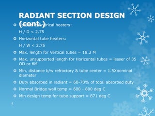 RADIANT SECTION DESIGN
(cont.)
 Vertical cylindrical heaters:
H / D < 2.75
 Horizontal tube heaters:
H / W < 2.75
 Max. length for Vertical tubes = 18.3 M
 Max. unsupported length for Horizontal tubes = lesser of 35
OD or 6M
 Min. distance b/w refractory & tube center = 1.5Xnominal
diameter
 Duty absorbed in radiant = 60-70% of total absorbed duty
 Normal Bridge wall temp = 600 - 800 deg C
 Min design temp for tube support = 871 deg C
5
 