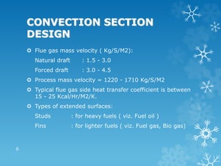 CONVECTION SECTION
DESIGN
 Flue gas mass velocity ( Kg/S/M2):
Natural draft : 1.5 - 3.0
Forced draft : 3.0 - 4.5
 Process mass velocity = 1220 - 1710 Kg/S/M2
 Typical flue gas side heat transfer coefficient is between
15 - 25 Kcal/Hr/M2/K.
 Types of extended surfaces:
Studs : for heavy fuels ( viz. Fuel oil )
Fins : for lighter fuels ( viz. Fuel gas, Bio gas)
6
 