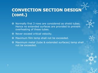 CONVECTION SECTION DESIGN
(cont.)
 Normally first 3 rows are considered as shield tubes.
Hence no extended surfaces are provided to prevent
overheating of these tubes.
 Never exceed critical velocity.
 Maximum film temp shall not be exceeded.
 Maximum metal (tube & extended surfaces) temp shall
not be exceeded.
7
 