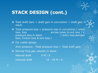 STACK DESIGN (cont.)
 Total draft Gain = draft gain in convection + draft gain in
stack.
 Total pressure loss = pressure loss in convection ( entry
loss, loss across tubes & exit loss ) +
pressure loss in stack ( entry loss,damper
loss, friction loss & exit loss )
 For viable design,
Arch pressure - Total pressure loss = Total draft gain
 Normal Flue gas velocity in stack:
Natural draft 8 M / S
Induced draft 15 - 20 M / S
9
 