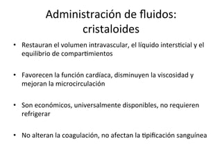 Administración	
  de	
  ﬂuidos:	
  
                     cristaloides	
  
•  Restauran	
  el	
  volumen	
  intravascular,	
  el	
  líquido	
  intersVcial	
  y	
  el	
  
   equilibrio	
  de	
  comparVmientos	
  

•  Favorecen	
  la	
  función	
  cardíaca,	
  disminuyen	
  la	
  viscosidad	
  y	
  
   mejoran	
  la	
  microcirculación	
  

•  Son	
  económicos,	
  universalmente	
  disponibles,	
  no	
  requieren	
  
   refrigerar	
  

•  No	
  alteran	
  la	
  coagulación,	
  no	
  afectan	
  la	
  Vpiﬁcación	
  sanguínea	
  	
  
 