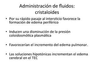 Administración	
  de	
  ﬂuidos:	
  
                   cristaloides	
  
•  Por	
  su	
  rápido	
  pasaje	
  al	
  intersVcio	
  favorece	
  la	
  
   formación	
  de	
  edema	
  periférico	
  

•  Inducen	
  una	
  disminución	
  de	
  la	
  presión	
  
   coloidosmóVca	
  plasmáVca	
  

•  Favorecerían	
  el	
  incremento	
  del	
  edema	
  pulmonar.	
  

•  Las	
  soluciones	
  hipotónicas	
  incrementan	
  el	
  edema	
  
   cerebral	
  en	
  el	
  TEC	
  
 