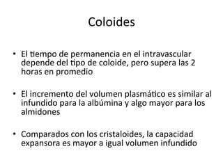 Coloides	
  

•  El	
  Vempo	
  de	
  permanencia	
  en	
  el	
  intravascular	
  
   depende	
  del	
  Vpo	
  de	
  coloide,	
  pero	
  supera	
  las	
  2	
  
   horas	
  en	
  promedio	
  

•  El	
  incremento	
  del	
  volumen	
  plasmáVco	
  es	
  similar	
  al	
  
   infundido	
  para	
  la	
  albúmina	
  y	
  algo	
  mayor	
  para	
  los	
  
   almidones	
  

•  Comparados	
  con	
  los	
  cristaloides,	
  la	
  capacidad	
  
   expansora	
  es	
  mayor	
  a	
  igual	
  volumen	
  infundido	
  
 