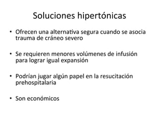 Soluciones	
  hipertónicas	
  
•  Ofrecen	
  una	
  alternaVva	
  segura	
  cuando	
  se	
  asocia	
  
   trauma	
  de	
  cráneo	
  severo	
  

•  Se	
  requieren	
  menores	
  volúmenes	
  de	
  infusión	
  
   para	
  lograr	
  igual	
  expansión	
  

•  Podrían	
  jugar	
  algún	
  papel	
  en	
  la	
  resucitación	
  
   prehospitalaria	
  

•  Son	
  económicos	
  	
  	
  	
  
 