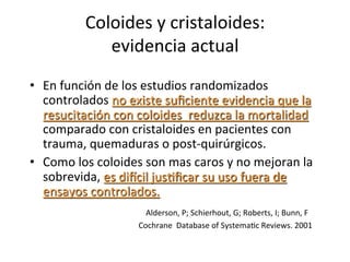 Coloides	
  y	
  cristaloides:	
  	
  
                                                           evidencia	
  actual	
  
•  En	
  función	
  de	
  los	
  estudios	
  randomizados	
  
   controlados	
  no	
  existe	
  suﬁciente	
  evidencia	
  que	
  la	
  
   resucitación	
  con	
  coloides	
  	
  reduzca	
  la	
  mortalidad	
  
   comparado	
  con	
  cristaloides	
  en	
  pacientes	
  con	
  
   trauma,	
  quemaduras	
  o	
  post-­‐quirúrgicos.	
  
•  Como	
  los	
  coloides	
  son	
  mas	
  caros	
  y	
  no	
  mejoran	
  la	
  
   sobrevida,	
  es	
  dircil	
  jusVﬁcar	
  su	
  uso	
  fuera	
  de	
  
   ensayos	
  controlados.	
  
	
  	
  	
  	
  	
  	
  	
  	
  	
  	
  	
  	
  	
  	
  	
  	
  	
  	
  	
  	
  	
  	
  	
  	
  	
  	
  	
  	
  	
  	
  	
  	
  	
  Alderson,	
  P;	
  Schierhout,	
  G;	
  Roberts,	
  I;	
  Bunn,	
  F	
  
	
  	
  	
  	
  	
  	
  	
  	
  	
  	
  	
  	
  	
  	
  	
  	
  	
  	
  	
  	
  	
  	
  	
  	
  	
  	
  	
  	
  	
  	
  	
  	
  	
  	
  	
  	
  	
  	
  	
  	
  	
  	
  	
  	
  	
  	
  	
  	
  	
  	
  	
  	
  	
  	
  	
  Cochrane	
  	
  Database	
  of	
  SystemaVc	
  Reviews.	
  2001	
  
 