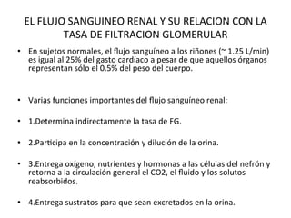 EL	
  FLUJO	
  SANGUINEO	
  RENAL	
  Y	
  SU	
  RELACION	
  CON	
  LA	
  
             TASA	
  DE	
  FILTRACION	
  GLOMERULAR	
  
•  En	
  sujetos	
  normales,	
  el	
  ﬂujo	
  sanguíneo	
  a	
  los	
  riñones	
  (~	
  1.25	
  L/min)	
  
   es	
  igual	
  al	
  25%	
  del	
  gasto	
  cardíaco	
  a	
  pesar	
  de	
  que	
  aquellos	
  órganos	
  
   representan	
  sólo	
  el	
  0.5%	
  del	
  peso	
  del	
  cuerpo.	
  


•  Varias	
  funciones	
  importantes	
  del	
  ﬂujo	
  sanguíneo	
  renal:	
  	
  

•  1.Determina	
  indirectamente	
  la	
  tasa	
  de	
  FG.	
  	
  

•  2.ParVcipa	
  en	
  la	
  concentración	
  y	
  dilución	
  de	
  la	
  orina.	
  	
  

•  3.Entrega	
  oxígeno,	
  nutrientes	
  y	
  hormonas	
  a	
  las	
  células	
  del	
  nefrón	
  y	
  
   retorna	
  a	
  la	
  circulación	
  general	
  el	
  CO2,	
  el	
  ﬂuido	
  y	
  los	
  solutos	
  
   reabsorbidos.	
  	
  

•  4.Entrega	
  sustratos	
  para	
  que	
  sean	
  excretados	
  en	
  la	
  orina.	
  	
  
 