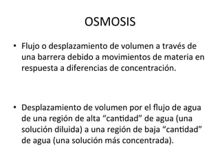 OSMOSIS	
  
•  Flujo	
  o	
  desplazamiento	
  de	
  volumen	
  a	
  través	
  de	
  
   una	
  barrera	
  debido	
  a	
  movimientos	
  de	
  materia	
  en	
  
   respuesta	
  a	
  diferencias	
  de	
  concentración.	
  	
  



•  Desplazamiento	
  de	
  volumen	
  por	
  el	
  ﬂujo	
  de	
  agua	
  
   de	
  una	
  región	
  de	
  alta	
  “canVdad”	
  de	
  agua	
  (una	
  
   solución	
  diluida)	
  a	
  una	
  región	
  de	
  baja	
  “canVdad”	
  
   de	
  agua	
  (una	
  solución	
  más	
  concentrada).	
  	
  
 
