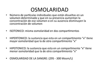 OSMOLARIDAD	
  
•  Número	
  de	
  pardculas	
  individuales	
  que	
  están	
  disueltas	
  en	
  un	
  
   volumen	
  determinado	
  y	
  que	
  en	
  su	
  presencia	
  aumentan	
  la	
  
   concentración	
  de	
  ese	
  volumen	
  o	
  en	
  su	
  ausencia	
  disminuyen	
  la	
  
   concentración	
  de	
  volumen	
  

•  ISOTONICO:	
  misma	
  osmolaridad	
  en	
  dos	
  comparVmentos	
  

•  HIPERTONICO:	
  la	
  sustancia	
  que	
  esta	
  en	
  un	
  comparVmento	
  “x”	
  Vene	
  
   mayor	
  osmolaridad	
  que	
  la	
  de	
  otro	
  comparVmiento	
  “x”	
  

•  HIPOTONICO:	
  la	
  sustancia	
  que	
  esta	
  en	
  un	
  comparVmento	
  “x”	
  Vene	
  
   menor	
  osmolaridad	
  que	
  la	
  de	
  otro	
  comparVmiento	
  “x”	
  

•  OSMOLARIDAD	
  DE	
  LA	
  SANGRE:	
  (295	
  -­‐	
  300	
  Mosm/L)	
  
 
