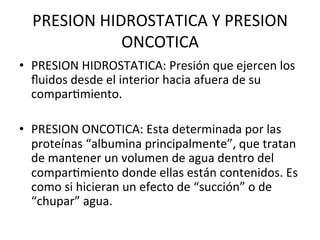 PRESION	
  HIDROSTATICA	
  Y	
  PRESION	
  
                 ONCOTICA	
  
•  PRESION	
  HIDROSTATICA:	
  Presión	
  que	
  ejercen	
  los	
  
   ﬂuidos	
  desde	
  el	
  interior	
  hacia	
  afuera	
  de	
  su	
  
   comparVmiento.	
  

•  PRESION	
  ONCOTICA:	
  Esta	
  determinada	
  por	
  las	
  
   proteínas	
  “albumina	
  principalmente”,	
  que	
  tratan	
  
   de	
  mantener	
  un	
  volumen	
  de	
  agua	
  dentro	
  del	
  
   comparVmiento	
  donde	
  ellas	
  están	
  contenidos.	
  Es	
  
   como	
  si	
  hicieran	
  un	
  efecto	
  de	
  “succión”	
  o	
  de	
  
   “chupar”	
  agua.	
  
 