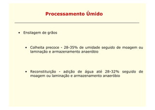 Processamento Úmido


•  Ensilagem de grãos



   •  Colheita precoce - 28-35% de umidade seguido de moagem ou
      laminação e armazenamento anaeróbio




   •  Reconstituição - adição de água até 28-32% seguido de
      moagem ou laminação e armazenamento anaeróbio
 