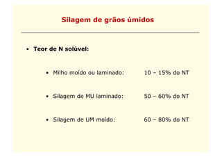Silagem de grãos úmidos



•  Teor de N solúvel:



      •  Milho moído ou laminado:   10 – 15% do NT



      •  Silagem de MU laminado:    50 – 60% do NT



      •  Silagem de UM moído:       60 – 80% do NT
 