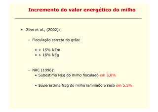 Incremento do valor energético do milho



•  Zinn et al., (2002):

    –  Floculação correta do grão:

        •  + 15% NEm
        •  + 18% NEg



    –  NRC (1996):
        •  Subestima NEg do milho floculado em 3,8%

        •  Superestima NEg do milho laminado a seco em 5,5%
 