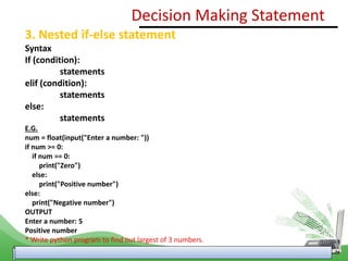 3. Nested if-else statement
Syntax
If (condition):
statements
elif (condition):
statements
else:
statements
E.G.
num = float(input("Enter a number: "))
if num >= 0:
if num == 0:
print("Zero")
else:
print("Positive number")
else:
print("Negative number")
OUTPUT
Enter a number: 5
Positive number
* Write python program to find out largest of 3 numbers.
Decision Making Statement
 