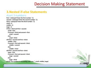 3.Nested if-else Statements
#sort 3 numbers
first = int(input("Enter the first number: "))
second = int(input("Enter the second number: "))
third = int(input("Enter the third number: "))
small = 0
middle = 0
large = 0
if first < third and first < second:
small = first
if second < third and second < first:
small = second
else:
small = third
elif first < second and first < third:
middle = first
if second > first and second < third:
middle = second
else:
middle = third
elif first > second and first > third:
large = first
if second > first and second > third:
large = second
else:
large = third
print("The numbers in accending order are: ", small, middle, large)
Decision Making Statement
 