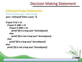 3.Nested if-else Statements
#Check leap year / divisibility
year = int(input("Enter a year: "))
if (year % 4) == 0:
if (year % 100) == 0:
if (year % 400) == 0:
print("{0} is a leap year".format(year))
else:
print("{0} is not a leap year".format(year))
else:
print("{0} is a leap year".format(year))
else:
print("{0} is not a leap year".format(year))
Decision Making Statement
 