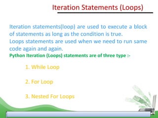 Iteration Statements (Loops)
Iteration statements(loop) are used to execute a block
of statements as long as the condition is true.
Loops statements are used when we need to run same
code again and again.
Python Iteration (Loops) statements are of three type :-
1. While Loop
2. For Loop
3. Nested For Loops
 